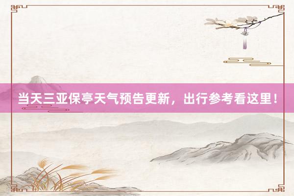 当天三亚保亭天气预告更新，出行参考看这里！