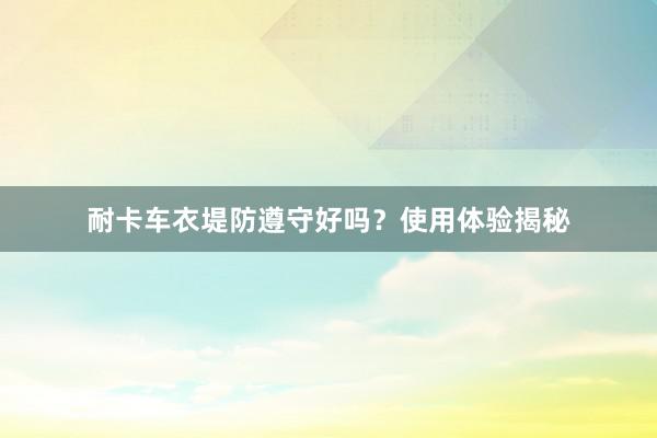 耐卡车衣堤防遵守好吗？使用体验揭秘