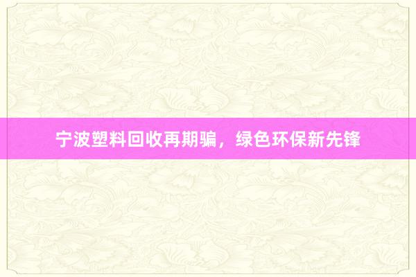 宁波塑料回收再期骗，绿色环保新先锋