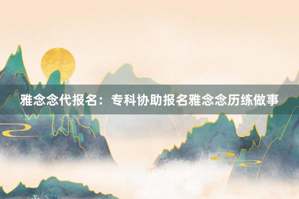 雅念念代报名：专科协助报名雅念念历练做事