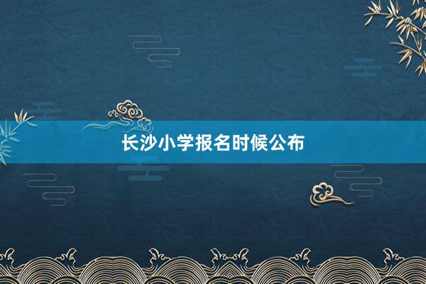 长沙小学报名时候公布